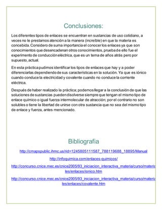 Conclusiones: 
Los diferentes tipos de enlaces se encuentran en sustancias de uso cotidiano, a 
veces no le prestamos atención a la manera (increíble) en que la materia es 
concebida. Considero de suma importancia el conocer los enlaces ya que son 
conocimientos que desencadenan otros conocimientos, prueba de ello fue el 
experimento de conducción eléctrica, que es un tema de años atrás pero por 
supuesto, actual. 
En esta práctica pudimos identificar los tipos de enlaces que hay y a poder 
diferenciarlas dependiendo de sus características en la solución. Ya que es iónico 
cuando conduce la electricidad y covalente cuando no conduce la corriente 
eléctrica. 
Después de haber realizado la práctica; podemos llegar a la conclusión de que las 
soluciones de sustancias pueden disolverse siempre que tengan el mismo tipo de 
enlace químico o igual fuerza intermolecular de atracción; por el contrario no son 
solubles o tiene la libertad de unirse con otra sustancia que no sea del mismo tipo 
de enlace y fuerza, antes mencionado. 
Bibliografia 
http://cmapspublic.ihmc.us/rid=1245805111587_788119688_18895/Manual 
http://infoquimica.com/enlaces-quimicos/ 
http://concurso.cnice.mec.es/cnice2005/93_iniciacion_interactiva_materia/curso/materia 
les/enlaces/ionico.htm 
http://concurso.cnice.mec.es/cnice2005/93_iniciacion_interactiva_materia/curso/materia 
les/enlaces/covalente.htm 
 