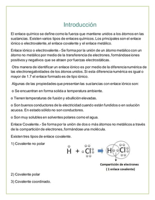 Introducción 
El enlace químico se define como la fuerza que mantiene unidos a los átomos en las 
sustancias. Existen varios tipos de enlaces químicos. Los principales son el enlace 
iónico o electrovalente, el enlace covalente y el enlace metálico. 
Enlace iónico o electrovalente.- Se forma por la unión de un átomo metálico con un 
átomo no metálico por medio de la transferencia de electrones, formándose iones 
positivos y negativos que se atraen por fuerzas electrostáticas. 
Otra manera de identificar un enlace iónico es por medio de la diferencia numérica de 
las electronegatividades de los átonos unidos. Si esta diferencia numérica es igual o 
mayor de 1.7 el enlace formado es de tipo iónico. 
Algunas de las propiedades que presentan las sustancias con enlace iónico son: 
o Se encuentran en forma solida a temperatura ambiente. 
o Tienen temperaturas de fusión y ebullición elevadas. 
o Son buenos conductores de la electricidad cuando están fundidos o en solución 
acuosa. En estado sólido no son conductores. 
o Son muy solubles en solventes polares como el agua. 
Enlace Covalente.- Se forma por la unión de dos o más átomos no metálicos a través 
de la compartición de electrones, formándose una molécula. 
Existen tres tipos de enlace covalente. 
1) Covalente no polar 
2) Covalente polar 
3) Covalente coordinado. 
 