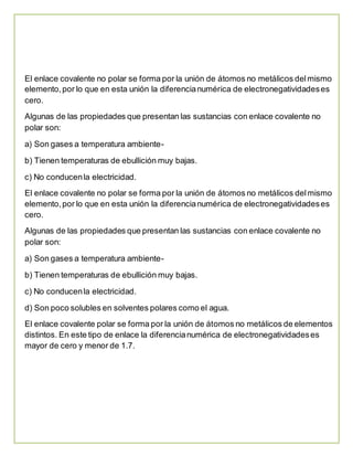 El enlace covalente no polar se forma por la unión de átomos no metálicos del mismo 
elemento, por lo que en esta unión la diferencia numérica de electronegatividades es 
cero. 
Algunas de las propiedades que presentan las sustancias con enlace covalente no 
polar son: 
a) Son gases a temperatura ambiente-b) 
Tienen temperaturas de ebullición muy bajas. 
c) No conducen la electricidad. 
El enlace covalente no polar se forma por la unión de átomos no metálicos del mismo 
elemento, por lo que en esta unión la diferencia numérica de electronegatividades es 
cero. 
Algunas de las propiedades que presentan las sustancias con enlace covalente no 
polar son: 
a) Son gases a temperatura ambiente-b) 
Tienen temperaturas de ebullición muy bajas. 
c) No conducen la electricidad. 
d) Son poco solubles en solventes polares como el agua. 
El enlace covalente polar se forma por la unión de átomos no metálicos de elementos 
distintos. En este tipo de enlace la diferencia numérica de electronegatividades es 
mayor de cero y menor de 1.7. 
 
