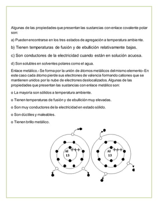 Algunas de las propiedades que presentan las sustancias con enlace covalente polar 
son: 
a) Pueden encontrarse en los tres estados de agregación a temperatura ambiente. 
b) Tienen temperaturas de fusión y de ebullición relativamente bajas. 
c) Son conductores de la electricidad cuando están en solución acuosa. 
d) Son solubles en solventes polares como el agua. 
Enlace metálico.- Se forma por la unión de átomos metálicos del mismo elemento- En 
este caso cada átomo pierde sus electrones de valencia formando cationes que se 
mantienen unidos por la nube de electrones deslocalizados. Algunas de las 
propiedades que presentan las sustancias con enlace metálico son: 
o La mayoría son sólidos a temperatura ambiente. 
o Tienen temperaturas de fusión y de ebullición muy elevadas. 
o Son muy conductores de la electricidad en estado sólido. 
o Son dúctiles y maleables. 
o Tienen brillo metálico. 
 
