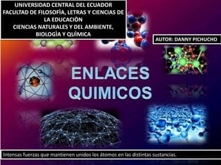 Intensas fuerzas que mantienen unidos los átomos en las distintas sustancias.
UNIVERSIDAD CENTRAL DEL ECUADOR
FACULTAD DE FILOSOFÌA, LETRAS Y CIENCIAS DE
LA EDUCACIÒN
CIENCIAS NATURALES Y DEL AMBIENTE,
BIOLOGÌA Y QUÌMICA
AUTOR: DANNY PICHUCHO
 