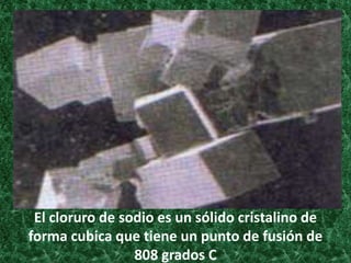 El cloruro de sodio es un sólido cristalino de
forma cubica que tiene un punto de fusión de
808 grados C

 