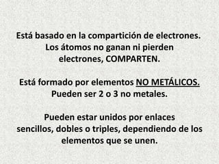 Está basado en la compartición de electrones.
Los átomos no ganan ni pierden
electrones, COMPARTEN.
Está formado por elementos NO METÁLICOS.
Pueden ser 2 o 3 no metales.
Pueden estar unidos por enlaces
sencillos, dobles o triples, dependiendo de los
elementos que se unen.

 