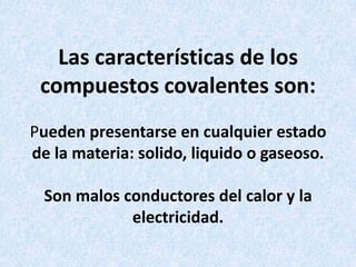 Las características de los
compuestos covalentes son:
Pueden presentarse en cualquier estado
de la materia: solido, liquido o gaseoso.
Son malos conductores del calor y la
electricidad.

 
