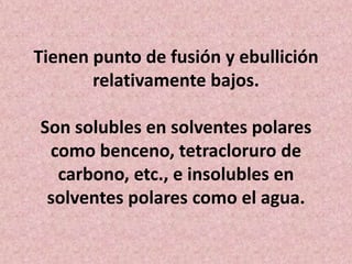 Tienen punto de fusión y ebullición
relativamente bajos.
Son solubles en solventes polares
como benceno, tetracloruro de
carbono, etc., e insolubles en
solventes polares como el agua.

 