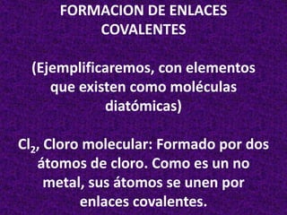 FORMACION DE ENLACES
COVALENTES
(Ejemplificaremos, con elementos
que existen como moléculas
diatómicas)
Cl2, Cloro molecular: Formado por dos
átomos de cloro. Como es un no
metal, sus átomos se unen por
enlaces covalentes.

 