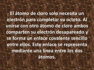 El átomo de cloro solo necesita un
electrón para completar su octeto. Al
unirse con otro átomo de cloro ambos
comparten su electrón desapareado y
se forma un enlace covalente sencillo
entre ellos. Este enlace se representa
mediante una línea entre los dos
átomos.

 