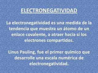 ELECTRONEGATIVIDAD
La electronegatividad es una medida de la
tendencia que muestra un átomo de un
enlace covalente, a atraer hacia sí los
electrones compartidos.
Linus Pauling, fue el primer químico que
desarrolle una escala numérica de
electronegatividad.

 