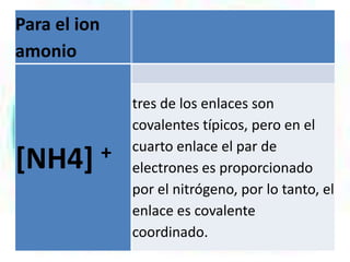 Para el ion
amonio

[NH4]

+

tres de los enlaces son
covalentes típicos, pero en el
cuarto enlace el par de
electrones es proporcionado
por el nitrógeno, por lo tanto, el
enlace es covalente
coordinado.

 