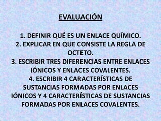 EVALUACIÓN
1. DEFINIR QUÉ ES UN ENLACE QUÍMICO.
2. EXPLICAR EN QUE CONSISTE LA REGLA DE
OCTETO.
3. ESCRIBIR TRES DIFERENCIAS ENTRE ENLACES
IÓNICOS Y ENLACES COVALENTES.
4. ESCRIBIR 4 CARACTERÍSTICAS DE
SUSTANCIAS FORMADAS POR ENLACES
IÓNICOS Y 4 CARACTERÍSTICAS DE SUSTANCIAS
FORMADAS POR ENLACES COVALENTES.

 
