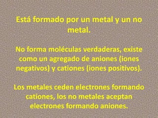 Está formado por un metal y un no
metal.
No forma moléculas verdaderas, existe
como un agregado de aniones (iones
negativos) y cationes (iones positivos).
Los metales ceden electrones formando
cationes, los no metales aceptan
electrones formando aniones.

 