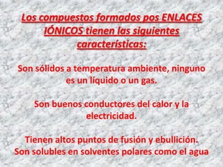 Los compuestos formados pos ENLACES
IÓNICOS tienen las siguientes
características:
Son sólidos a temperatura ambiente, ninguno
es un líquido o un gas.
Son buenos conductores del calor y la
electricidad.
Tienen altos puntos de fusión y ebullición.
Son solubles en solventes polares como el agua

 