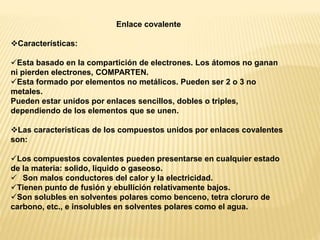 Enlace covalente
Características:
Esta basado en la compartición de electrones. Los átomos no ganan
ni pierden electrones, COMPARTEN.
Esta formado por elementos no metálicos. Pueden ser 2 o 3 no
metales.
Pueden estar unidos por enlaces sencillos, dobles o triples,
dependiendo de los elementos que se unen.
Las características de los compuestos unidos por enlaces covalentes
son:
Los compuestos covalentes pueden presentarse en cualquier estado
de la materia: solido, liquido o gaseoso.
 Son malos conductores del calor y la electricidad.
Tienen punto de fusión y ebullición relativamente bajos.
Son solubles en solventes polares como benceno, tetra cloruro de
carbono, etc., e insolubles en solventes polares como el agua.
 