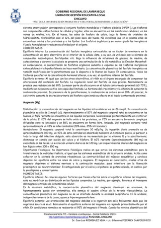 GOBIERNO REGIONAL DE LAMBAYEQUE
UNIDAD DE GESTIÓN EDUCATIVA LOCAL
CHICLAYO
“AÑO DE LA DIVERSIFICACIÓN PRODUCTIVA Y DEL FORTALECIMIENTO DE LA EDUCACIÓN”
Panamericana Norte 775 – Carretera a Lambayeque – Central Telefónica 612774
http://ugelchiclayo.regionlambayeque.gob.pe Portal UGEL.CHICLAYO
Dr. Juan Luis RODRIGUEZ VEGA – Lic. Gillermina PEJERREY CAMPODONICO
sistema amortiguador corresponde al conjunto fosfato monobásico y fosfato dibásico (HPO4 ). Los fosfatos
son componentes estructurales de células y tejidos, ellos se encuentran en las membranas celulares, en las
vainas de mielina, etc. En el hueso, las sales de fosfato de calcio, bajo la forma de cristales de
hidroxiapatita, representan casi el 12% del peso seco del hueso. No olvidemos que en el plasma ellos se
encuentran unidos a las proteínas y a los lípidos. Los fosfatos orgánicos y en menor grado los inorgánicos
fijan la hemoglobina y reducen su afinidad por el oxígeno.
HOMEÓSTASIS
Equilibrio interno: La concentración del fosfato inorgánico extracelular es un factor determinante en la
concentración de este electrólito en el interior de la célula; éste, a su vez, es utilizado pan la síntesis de
compuestos macroérgicos, fosfolipidos. etc. Bajo la influencia de infusiones de glucosa, de insulina, de
catecolaminas o durante la alcalosis se presenta una estimulación de la vía metabólica de Embden Meyerhof:
en consecuencia, la concentración de fosfatos orgánicos aumenta a expensa de los fosfatos inorgánicos
extracelulares y la hipofosfatemia se hace manifiesta. La concentración plasmática del fosfato inorgánico es
también modificada por la parathormona que lo deposita o lo liberan del hueso. En consecuencia, todos los
factores que afecten la concentración hormonal alteran, a su vez, el equilibrio interno del fosfato.
Equilibrio externo: Al igual que con los otros electrólitos, el riñón es el órgano encargado de compensar las
alteraciones del contenido del fosfato. La regulación renal del fosfato es muy precisa. Normalmente se
produce una reabsorción del 90%. La mayor parte de ella ocurre en el tubulo contorneado proximal (60-70%),
mediante un mecanismo activo con capacidad limitada. La hormona del crecimiento y la vitamina D aumentan la
reabsorción proximal. En presencia de la parathormona, la reabsorción se reduce en un 10%. Al parecer, la
calcitonina aumenta la excreción urinaria del fosfato ejerciendo su efecto en el lobulo contorneado proximal.
Magnesio (Mg)
Distribución: La concentración del magnesio en los líquidos intracelulares es de 26 meq/l. Su concentración
plasmática es sólo de 2 meq/l (±1). Aproximadamente el 50% del magnesio corporal total se encuentra en los
huesos, el 50% restante se encuentra en los líquidos corporales, localizándose preferentemente en el interior
de la célula. El 20% del magnesio se halla unido a las proteínas, un 25% se encuentra formando complejos
difusibles pero no ionizados y un 55% se encuentra en forma libre, ionizada. Del magnesio corporal total
aproximadamente un 45% es intercambiable (20% óseo, 25% intracelular).
Metabolismo: El magnesio corporal total lo constituyen 30 mEq/kg. Su ingestión diaria promedio es de
aproximadamente 300 mg, un 40% de esta cantidad es absorbida mediante un fenómeno pasivo, al parecer a
todo lo largo del intestino delgado, esta absorción es incrementada por la vitamina D y la parathormona;
disminuye en cambio por acción del calcio y el fósforo. El 60% restante (aproximadamente 180 mg) es
excretado en las heces. La excreción urinaria diaria es de 120 mg. Los requerimientos diarios del magnesio se
han fijado entre 300 y 350 mg.
Importancia fisiológica: Su importancia fisiológica radica en que activa los sistemas enzimáticos para la
transferencia de radicales fosfato, al igual que los sistemas enzimáticos de la piruvato oxidasa. Actúa como
cofactor en la síntesis de proteínas ribosómicas. La contractibilidad del músculo esquelético y cardiaco
depende del equilibrio entre los iones de calcio y magnesio. El magnesio es curarizante, niveles altos de
magnesio deprimen el sistema nervioso y la contracción muscular, pues interfiere con la liberación
presináptica del neurotransmisor. Es antagonizado por el calcio y el potasio; es potencializado, en cambio, por
la prostigmina y la neostigmina.
HOMEOSTASIS
Equilibrio interno: Se conocen algunos factores que tienen efectos sobre el equilibrio interno del magnesio,
esto es, modifican su distribución en los líquidos corporales. La insulina, por ejemplo, favorece el transpone
del magnesio a través de la membrana celular.
En la alcalosis metabólica, la concentración plasmática del magnesio disminuye; en ocasiones, la
hipomagnesemia puede ser sintomática, ella semeja el cuadro clínico de la tetania hipocalcémica. La
concentración plasmática del magnesio no se ve afectada durante la alcalosis respiratoria. En la acidosis,
independientemente de la causa, aparece hipermagnesenlia leve.
Equilibrio externo: Las alteraciones del magnesio debidas a la ingestión son poco frecuentes dado que los
vegetales son ricos en él. Básicamente el equilibrio externo del magnesio es regulado primordialmente por el
riñón. En condiciones normales se reabsorbe el 95% del magnesio filtrado. Cuando los niveles plasmáticos del
 