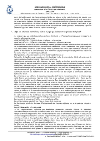 GOBIERNO REGIONAL DE LAMBAYEQUE
UNIDAD DE GESTIÓN EDUCATIVA LOCAL
CHICLAYO
“AÑO DE LA DIVERSIFICACIÓN PRODUCTIVA Y DEL FORTALECIMIENTO DE LA EDUCACIÓN”
Panamericana Norte 775 – Carretera a Lambayeque – Central Telefónica 612774
http://ugelchiclayo.regionlambayeque.gob.pe Portal UGEL.CHICLAYO
Dr. Juan Luis RODRIGUEZ VEGA – Lic. Gillermina PEJERREY CAMPODONICO
punto de fusión cuando los átomos unidos extiendan sus enlaces en las tres direcciones del espacio como
sucede en el diamante; no obstante, cuando el número de enlaces es limitado como sucede en la mayor parte
de las sustancias (oxígeno, hidrógeno, amoníaco, etc.) con enlaces covalentes, al quedar saturados los átomos
enlazados en la molécula, la interacción entre moléculas que se tratará más adelante, será débil, lo que
justifica que con frecuencia estas sustancias se encuentren en estado gaseoso a temperatura y presión
ordinarias y que sus puntos de fusión y ebullición sean bajos.
4. ¿Qué son soluciones electrolitos y cuál es el papel que cumplen en los procesos biológicos?
Se considera que una molécula o un átomo se hayan distribuido en “n” compartimientos cuando forma parte de
especies químicas diferentes.
COMPARTIMENTOS FISICOS: núcleo, citoplasma y mitocondrias.
COMPARTIMENTOS QUÍMICOS: incorporación a especies químicas diferentes.
Los electrolitos en solución se disocian en mayor o menor grado en sus iones, la forma no disociada y cada uno
de los iones tiene distinta capacidad para atravesar la membrana celular; la membrana tiene grupos cargados
que crean campos eléctricos y esto influye sobre la permeabilidad iónica; esta influencia establecer una
gamma de movilidades de iones en el seno de la membrana que provocan aparición de potenciales eléctricos,
los cuales influyen a la vez en la permeabilidad.
El origen de los potenciales eléctricos en las membranas biológicas es:
Potenciales de tipo Donnan, provocadas por distribución particular de iones móviles debido a la existencia de
sustancias de movilidad restringida y distribución asimétrica.
Normalmente sustancias como sales disocian y los iones tienden a distribuir se uniformemente entre los
compartimientos, sistema en equilibrio; pero si por alguna razón las especies iónicas no alcanzan distribución
homogénea y queda restringida a una parte del sistema se alcanzaran tipos diferentes de equilibrio: equilibrio
Donan. Las razones por las que una especie queda restringida a una parte del sistema puede ser - Tratarse de
unas macromoléculas que no pueda atravesar la membrana quedando limitada a un compartimiento; estas
sustancias provocan una redistribución de los iones móviles que dan origen, a potenciales eléctricos:
Potenciales Donan.
La existencia de una población de cargas que no pueden distribuirse homogéneamente en el sistema porque
están fijos a una membrana, ( porque están fijas a una partícula no permeable, etc. ) hacen que los
electrolitos difusibles se distribuyan asimétricamente. Esta desigualdad de las concentraciones a ambos
lados de la membrana origina una diferencia de potencial. Como las membranas celulares tienen cargas
eléctricas fijas, existirá entre ellas y cada una de las dos soluciones en contacto con sus caras un equilibrio
de tipo Donan ; la existencia de más cargas eléctricas fijas de un lado que de otro de la membrana origina una
diferencia de potencial y como el protoplasma celular no tiene la misma composición que el medio que varía las
células, el potencial en la interfase membrana-protoplasma, no es de la misma magnitud que el de la interfase
membrana- medio, en este caso existe una diferencia de potencial entre ambos lados de la membrana.
De esta manera en las membranas celulares hay varias causas capaces de producir asimetría en la
distribución de iones difusibles, y por lo tanto potenciales Donan:
La presencia de aniones no difusibles en el protoplasma celular.
La existencia de cargas eléctricas fijas en el seno de la membrana.
La distribución asimétrica de iones difusibles puede ser también originada por un proceso de transporte
activo.
LOS POTENCIALES DE DIFUSIÓN
Si los compartimientos separados por membranas permeables, contienen solución de diferentes
concentraciones de electrolitos, los iones difunden de la solución más concentrada a la más diluida hasta que
tengan las mismas composiciones. Pero si la movilidad de los iones en la membrana es distinta se producirá una
diferencia de potencial eléctrico entre los compartimientos; este potencial generado por difusión de iones de
distinta movilidad se llama: potencial de difusión y dura lo que duran los gradientes de concentración, esta
situación es muy común en membranas biológicas. Cuanto mayor sea la diferencia entre la movilidad de los
iones tanto será mayor la diferencia de potencial eléctrico.
La diferencia de potencial de una membrana entre dos soluciones de iones que difunden con distinta
movilidad, es función de las movilidades y concentraciones de los iones presentes. Los iones que tiene una
partición preponderante en la génesis de los potenciales de difusión son: K+, Na+, Cl. Una de las propiedades
 