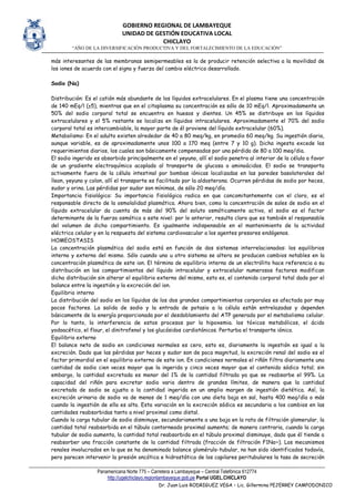 GOBIERNO REGIONAL DE LAMBAYEQUE
UNIDAD DE GESTIÓN EDUCATIVA LOCAL
CHICLAYO
“AÑO DE LA DIVERSIFICACIÓN PRODUCTIVA Y DEL FORTALECIMIENTO DE LA EDUCACIÓN”
Panamericana Norte 775 – Carretera a Lambayeque – Central Telefónica 612774
http://ugelchiclayo.regionlambayeque.gob.pe Portal UGEL.CHICLAYO
Dr. Juan Luis RODRIGUEZ VEGA – Lic. Gillermina PEJERREY CAMPODONICO
más interesantes de las membranas semipermeables es la de producir retención selectiva a la movilidad de
los iones de acuerdo con el signo y fuerza del cambio eléctrico desarrollado.
Sodio (Na)
Distribución: Es el catión más abundante de los líquidos extracelulares. En el plasma tiene una concentración
de 140 mEq/l (±5), mientras que en el citoplasma su concentración es sólo de 10 mEq/l. Aproximadamente un
50% del sodio corporal total se encuentra en huesos y dientes. Un 45% se distribuye en los líquidos
extracelulares y el 5% restante se localiza en líquidos intracelulares. Aproximadamente el 70% del sodio
corporal total es intercambiable, la mayor parte de él proviene del líquido extracelular (60%).
Metabolismo: En el adulto existen alrededor de 40 a 80 meq/kg, en promedio 60 meq/kg. Su ingestión diaria,
aunque variable, es de aproximadamente unos 100 a 170 meq (entre 7 y 10 g). Dicha ingesta excede los
requerimientos diarios, los cuales son básicamente compensados por una pérdida de 80 a 100 meq/dia.
El sodio ingerido es absorbido principalmente en el yeyuno, allí el sodio penetra al interior de la célula a favor
de un gradiente electroquímico acoplado al transporte de glucosa o aminoácidos. El sodio se transporta
activamente fuera de la célula intestinal por bombas iónicas localizadas en las paredes basolaterales del
íleon, yeyuno y colon, allí el transporte es facilitado por la aldosterona. Ocurren pérdidas de sodio por heces,
sudor y orina. Las pérdidas por sudor son mínimas, de sólo 20 meq/día.
Importancia fisiológica: Su importancia fisiológica radica en que concomitantemente con el cloro, es el
responsable directo de la osmolalidad plasmática. Ahora bien, como la concentración de sales de sodio en el
líquido extracelular da cuenta de más del 90% del soluto osmóticamente activo, el sodio es el factor
determinante de la fuerza osmótica a este nivel: por lo anterior, resulta claro que es también el responsable
del volumen de dicho compartimiento. Es igualmente indispensable en el mantenimiento de la actividad
eléctrica celular y en la respuesta del sistema cardiovascular a los agentes presores endógenos.
HOMEOSTASIS
La concentración plasmática del sodio está en función de dos sistemas interrelacionados: los equilibrios
interno y externo del mismo. Sólo cuando uno u otro sistema se altera se producen cambios notables en la
concentración plasmática de este ion. El término de equilibrio interno de un electrólito hace referencia a su
distribución en los compartimientos del líquido intracelular y extracelular numerosos factores modifican
dicha distribución sin alterar el equilibrio externo del mismo, esto es, el contenido corporal total dado por el
balance entre la ingestión y la excreción del ion.
Equilibrio interno
La distribución del sodio en los líquidos de los dos grandes compartimientos corporales es afectada por muy
pocos factores. La salida de sodio y la entrada de potasio a la célula están entrelazadas y dependen
básicamente de la energía proporcionada por el desdoblamiento del ATP generado por el metabolismo celular.
Por lo tanto, la interferencia de estos procesos por la hipoxemia. los tóxicos metabólicos, el ácido
yodoacético, el flour, el dinitrofenol y los glucósidos cardiotónicos. Perturba el transporte iónico.
Equilibrio externo
El balance neto de sodio en condiciones normales es cero, esto es, diariamente la ingestión es igual a la
excreción. Dado que las pérdidas por heces y sudor son de poca magnitud, la excreción renal del sodio es el
factor primordial en el equilibrio externo de este ion. En condiciones normales el riñón filtra diariamente una
cantidad de sodio cien veces mayor que la ingerida y cinco veces mayor que el contenido sódico total; sin
embargo, la cantidad excretada es menor del 1% de la cantidad filtrada ya que se reabsorbe el 99%. La
capacidad del riñón para excretar sodio varia dentro de grandes límites, de manera que la cantidad
excretada de sodio se ajusta a la cantidad ingerida en un amplio margen de ingestión dietética. Así, la
excreción urinaria de sodio va de menos de 1 meq/día con una dieta baja en sal, hasta 400 meq/día o más
cuando la ingestión de ella es alta. Esta variación en la excreción sódica es secundaria a los cambios en las
cantidades reabsorbidas tanto a nivel proximal como distal.
Cuando la carga tubular de sodio disminuye, secundariamente a una baja en la rata de filtración glomerular, la
cantidad total reabsorbida en el túbulo contorneado proximal aumenta; de manera contraria, cuando la carga
tubular de sodio aumenta, la cantidad total reabsorbida en el túbulo proximal disminuye, dado que él tiende a
reabsorber una fracción constante de la cantidad filtrada (fracción de filtración F1Na~). Los mecanismos
renales involucrados en lo que se ha denominado balance glomérulo-tubular, no han sido identificados todavía,
pero parecen intervenir la presión oncótica e hidrostática de los capilares peritubulares la tasa de secreción
 