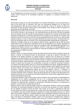 GOBIERNO REGIONAL DE LAMBAYEQUE
UNIDAD DE GESTIÓN EDUCATIVA LOCAL
CHICLAYO
“AÑO DE LA DIVERSIFICACIÓN PRODUCTIVA Y DEL FORTALECIMIENTO DE LA EDUCACIÓN”
Panamericana Norte 775 – Carretera a Lambayeque – Central Telefónica 612774
http://ugelchiclayo.regionlambayeque.gob.pe Portal UGEL.CHICLAYO
Dr. Juan Luis RODRIGUEZ VEGA – Lic. Gillermina PEJERREY CAMPODONICO
de los hidrogeniones y la hormona natriurética. La reabsorción de sodio en los túbulos contorneado distal y
colector está en función de las necesidades corporales, en respuesta a la presencia hormonal de la
aldosterona.
Potasio (K)
Distribución: El potasio es el catión más abundante de los líquidos intracelulares, con una concentración en
ellos de 150 meq/l (±6). En contraste, sólo tiene una concentración plasmática de 4,5 meq/I (±1).
Aproximadamente el 98% del potasio corporal total es intracelular y sólo el 2% restante se localiza es
extracelular. El 90% del potasio corporal total es intercambiable, dicha cantidad es menor en mujeres y en
ambos sexos declina ligeramente con la edad.
Metabolismo: En el adulto existen entre 40 y 60 meq/kg, en promedio 50 meq/kg. La ingestión diaria de este
ion es de 50 a 150 meq. la cual es superior a los requerimientos que son sólo de 40 a 60 meq. Las pérdidas
diarias en promedio son de 40 a 60 meq. El potasio ingerido es absorbido en el intestino. El movimiento neto
de potasio es proporcional a la diferencia de potencial entre la sangre y la luz intestinal. En el yeyuno, dicha
diferencia es de 5 mV, en el lleon es de 25 mV y de aproximadamente 50 mV en el colon. Por lo anteriormente
expuesto el yeyuno, el íleon y el colon son órganos netamente secretores de potasio. Perdemos potasio por
heces (8 a 15 meq/día), sudor (5 a 15 meq/l) y orina. Estas pérdidas están influenciadas por la aldosterona.
Importancia fisiológica: Dado que en las células las sales de potasio representan más del 90% del soluto
osmóticamente activo. el potasio es el responsable directo de su osmolalidad y de su volumen. Igualmente, el
potasio es el responsable del potencial de reposo de la membrana celular. Desempeña papel importante en la
transmisión del impulso nervioso y en la respuesta contráctil, al igual que en la glucogenogénesis y en la
anabolia proteica. Se requieren 0,3 meq de potasio por cada gramo de glucógeno formado y 3 meq de este ion
por cada gramo de nitrógeno sintetizado.
HOMEOSTASIS
Equilibrio interno: Se conocen diversos factores que tienen efectos directos sobre el equilibrio interno del
potasio: la insulina, los mineralocorticoides, las catecolaminas, al igual que el equilibrio ácido-básico y la
tonicidad de los líquidos corporales. La insulina estimula la captación neta de potasio por el músculo
esquelético y las células hepáticas: las Catecolaminas también incrementan esta captación. Recordemos que la
captación de glucosa se acomoda al flujo intracelular de potasio. La aldosterona hace más receptiva la célula a
la captación de potasio, subsecuentemente a una carga ayuda de este ion. La pérdida de proteínas celulares
durante la inanición, las infecciones o los traumatismos, va asociada a la liberación intracelular de potasio.
Los cambios ácido-básicos pueden influir en la concentración plasmática del potasio, independientemente de
las alteraciones del equilibrio externo. El efecto de la acidosis metabólica crónica depende de la naturaleza
del ácido causante de la acidosis y de la duración del trastorno. Es así como los ácidos minerales —ácido
clorhídrico— producen hiperpotasemias mayores que los ácidos orgánicos —láctico——. Finalmente, la
concentración plasmática del potasio varía de 0,3 a 1,3 meq/l por cada cambio de 0,1 en el pH. Los efectos de
la alcalosis metabólica sobre el equilibrio interno del potasio parecen ser el reflejo de las alteraciones en el
equilibrio externo del ion. Los trastornos ácido-básicos respiratorios tienen efectos insignificantes sobre la
concentración plasmática del potasio.
La hipertonicidad parece tener un efecto directo sobre el equilibrio interno del potasio. La hiperpotasemia es
independiente de los cambios acompañantes del pH y de la naturaleza del soluto que produce la
hipertonicidad. Los mecanismos involucrados no se han dilucidado; posiblemente la deshidratación celular,
secundaria a la hipertonicidad, incrementa la concentración intracelular del potasio y en consecuencia su
gradiente, lo cual favorecería la salida neta de este ion.
Equilibrio externo: Como la ingestión dietética suele ser relativamente constante y dado que las pérdidas
intestinales son relativamente pequeñas (15 meq/dia), la excreción renal de potasio es el factor dominante
del cual depende el equilibrio externo del mismo. Como sucede con el sodio, la capacidad del riñón para
excretar potasio varía dentro de grandes límites. La mayor parte del potasio plasmático se filtra libremente
en el glomérulo. Casi todo el potasio filtrado se reabsorbe en el túbulo contorneado proximal y en el asa de
Henle, de una manera obligatoria e independientemente de las necesidades corporales, de modo que sólo un
10 a un 15% de la carga filtrada ingresa al túbulo contorneado distal; así pues, la cantidad de potasio que
llega a este último es relativamente constante a pesar de las variaciones en la ingestión diaria. Cuando se
requiere, la reabsorción continúa en la nefrona distal, ocurre por el contrario secreción. En la actualidad se
 
