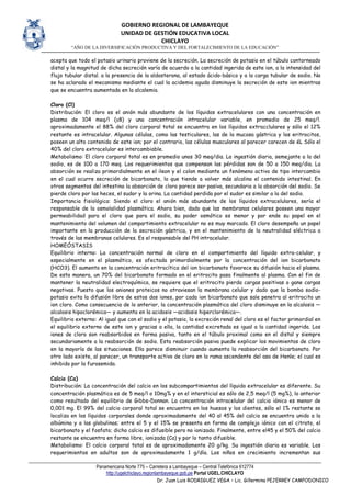 GOBIERNO REGIONAL DE LAMBAYEQUE
UNIDAD DE GESTIÓN EDUCATIVA LOCAL
CHICLAYO
“AÑO DE LA DIVERSIFICACIÓN PRODUCTIVA Y DEL FORTALECIMIENTO DE LA EDUCACIÓN”
Panamericana Norte 775 – Carretera a Lambayeque – Central Telefónica 612774
http://ugelchiclayo.regionlambayeque.gob.pe Portal UGEL.CHICLAYO
Dr. Juan Luis RODRIGUEZ VEGA – Lic. Gillermina PEJERREY CAMPODONICO
acepta que todo el potasio urinario proviene de la secreción. La secreción de potasio en el túbulo contorneado
distal y la magnitud de dicha secreción varía de acuerdo a la cantidad ingerida de este ion, a la intensidad del
flujo tubular distal. a la presencia de la aldosterona, al estado ácido-básico y a la carga tubular de sodio. No
se ha aclarado el mecanismo mediante el cual la acidemia aguda disminuye la secreción de este ion mientras
que se encuentra aumentada en la alcalemia.
Cloro (Cl)
Distribución: El cloro es el anión más abundante de los líquidos extracelulares con una concentración en
plasma de 104 meq/l (±8) y una concentración intracelular variable, en promedio de 25 meq/l.
aproximadamente el 88% del cloro corporal total se encuentra en los líquidos extracclulares y sólo el 12%
restante es intracelular. Algunas células, como las testiculares, las de la mucosa gástrica y los eritrocitos,
poseen un alto contenido de este ion; por el contrario, las células musculares al parecer carecen de éL Sólo el
40% del cloro extracelular es intercambiable.
Metabolismo: El cloro corporal total es en promedio unos 30 meq/dia. La ingestión diaria, semejante a la del
sodio, es de 100 a 170 meq. Los requerimientos que compensan las pérdidas son de 50 a 150 meq/dia. La
absorción se realiza primordialmente en el ileon y el colon mediante un fenómeno activo de tipo intercambio
en el cual ocurre secreción de bicarbonato, lo que tiende a volver más alcalino el contenido intestinal. En
otros segmentos del intestino la absorción de cloro parece ser pasiva, secundaria a la absorción del sodio. Se
pierde cloro por las heces, el sudor y la orina. La cantidad perdida por el sudor es similar a la del sodio.
Importancia fisiológica: Siendo el cloro el anión más abundante de los líquidos extracelulares, sería el
responsable de la osmolalidad plasmática. Ahora bien, dado que las membranas celulares poseen una mayor
permeabilidad para el cloro que para el sodio, su poder osmótico es menor y por ende su papel en el
mantenimiento del volumen del compartimiento extracelular no es muy marcado. El cloro desempeña un papel
importante en la producción de la secreción gástrica, y en el mantenimiento de la neutralidad eléctrica a
través de las membranas celulares. Es el responsable del PH intracelular.
HOMEÓSTASIS
Equilibrio interno: La concentración normal de cloro en el compartimiento del líquido extra-celular, y
especialmente en el plasmático, es afectada primordialmente por la concentración del ion bicarbonato
(HCO3). El aumento en la concentración eritrocítica del ion bicarbonato favorece su difusión hacia el plasma.
De esta manera, un 70% del bicarbonato formado en el eritrocito pasa finalmente al plasma. Con el fin de
mantener la neutralidad electroquímica, se requiere que el eritrocito pierda cargas positivas o gane cargas
negativas. Puesto que los aniones proteicos no atraviesan la membrana celular y dado que la bomba sodio-
potasio evita la difusión libre de estos dos iones, por cada ion bicarbonato que sale penetra al eritrocito un
ion cloro. Como consecuencia de lo anterior, la concentración plasmática del cloro disminuye en la alcalosis —
alcalosis hipoclorémica— y aumenta en la acidosis —acidosis hiperclorémica—.
Equilibrio externo: Al igual que con el sodio y el potasio, la excreción renal del cloro es el factor primordial en
el equilibrio externo de este ion y gracias a ella, la cantidad excretada es igual a la cantidad ingerida. Los
iones de cloro son reabsorbidos en forma pasiva, tanto en el túbulo proximal como en el distal y siempre
secundariamente a la reabsorción de sodio. Esta reabsorción pasiva puede explicar los movimientos de cloro
en la mayoría de las situaciones. Ella parece disminuir cuando aumenta la reabsorción del bicarbonato. Por
otro lado existe, al parecer, un transporte activo de cloro en la rama ascendente del asa de Henle; el cual es
inhibido por la furosemida.
Calcio (Ca)
Distribución: La concentración del calcio en los subcompartimientos del líquido extracelular es diferente. Su
concentración plasmática es de 5 meq/l o 10mg% y en el intersticial es sólo de 2,5 meq/l (5 mg%), lo anterior
como resultado del equilibrio de Gibbs-Donnan. La concentración intracelular del calcio iónico es menor de
0,001 mg. El 99% del calcio corporal total se encuentra en los huesos y los dientes, sólo el 1% restante se
localiza en los líquidos corporales donde aproximadamente del 40 al 45% del calcio se encuentra unido a la
albúmina y a las globulinas; entre el 5 y el 15% se presenta en forma de complejo iónico con el citrato, el
bicarbonato y el fosfato; dicho calcio es difusible pero no ionizado. Finalmente, entre el45 y el 50% del calcio
restante se encuentra en forma libre, ionizada (Ca) y por lo tanto difusible.
Metabolismo: El calcio corporal total es de aproximadamente 20 g/kg. Su ingestión diaria es variable. Los
requerimientos en adultos son de aproximadamente 1 g/día. Los niños en crecimiento incrementan sus
 