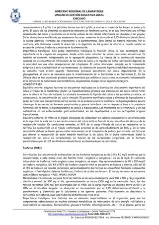 GOBIERNO REGIONAL DE LAMBAYEQUE
UNIDAD DE GESTIÓN EDUCATIVA LOCAL
CHICLAYO
“AÑO DE LA DIVERSIFICACIÓN PRODUCTIVA Y DEL FORTALECIMIENTO DE LA EDUCACIÓN”
Panamericana Norte 775 – Carretera a Lambayeque – Central Telefónica 612774
http://ugelchiclayo.regionlambayeque.gob.pe Portal UGEL.CHICLAYO
Dr. Juan Luis RODRIGUEZ VEGA – Lic. Gillermina PEJERREY CAMPODONICO
requerimientos a 2 g/día. Las pérdidas diarias son de 1 g/día, y ocurren a través de las heces, el sudor y la
orina. El calcio de los alimentos es absorbido mediante un fenómeno activo, en el cual interviene una ATPasa
dependiente del calcio y localizada en el borde velloso de las células intestinales del duodeno y del yeyuno.
Dicha absorción es modificada por numerosos factores: aumentar la absorción el 1,25 dihidroxicolecalciferol,
la acidez gástrica, Hormona del crecimiento y la parathormona. Esta última de manera indirecta. Por el
contrario, ella disminuye cuando la absorción o la digestión de las grasas se alteran o, cuando existe un
exceso de citratos, fosfatos y oxalatos en la alimentación.
Importancia fisiológica: Sólo posee importancia fisiológica la fracción iónica, la cual desempeña papel
importante en la coagulación sanguínea, donde actúa como cofactor de varias reacciones enzimáticas. Es
también un elemento indispensable en la agregación plaquetaria. La fuerza de la contracción muscular
depende de la concentración intracelular de los iones de calcio y la rapidez de dicha contracción depende de
la velocidad con que ellos desaparezcan del citoplasma. El calcio interviene, además, en la transmisión
sináptica y en la excitabilidad de las membranas. Su disminución ocasiona hiperexcitabilidad neuromuscular,
su aumento tiene efecto opuesto. Numerosos procesos secretorios son calcio dependientes. En la
glucogenólisis, el calcio es necesario para la transformación de la fosforilasa a en fosforilasa E,. En los
últimos años se han acumulado pruebas experimentales que señalan al calcio como un elemento indispensable
en la activación de numerosas vías metabólicas, asignandolee el papel de un segundo mensajero.
HOMEÓSTASIS
Equilibrio interno: Algunos factores se encuentran implicados en la distribución clínicamente importante del
calcio a través de la membrana celular. La hipoalbuminemia produce una disminución del calcio sérico total,
pero no altera la fracción ionizada. La alcalosis incrementa la fijación del calcio a las proteínas y reduce, en
consecuencia, la concentración del calcio ionizado. El paciente manifiesta signos y síntomas de hipocalcemia a
pesar de tener una concentración sérica normal: en la acidosis ocurre lo contrario. La hipomagnesemia severa
disminuye la secreción de hormona paratiroidea y parece interferir con la respuesta ósea a la presencia
hormonal; por lo tanto, la hipomagnesemia se asocia a hipocalcemia. Los trastornos de la vitamina D y de sus
metabolitos en las enfermedades gastrointestinales, en las hepatopatías o en las nefropatías originan
hipocalcemias.
Equilibrio externo: El riñón es el órgano encargado de compensar los cambios secundarios a las alteraciones
en la ingestión de este ion. La excreción urinaria del calcio está en función de su concentración sérica y de su
reabsorción tubular. En condiciones normales, el 99% de la carga filtrada de calcio se reabsorbe en la
nefrona. La reabsorción en el túbulo contorneado proximal es de aproximadamente un 60% y, en la rama
ascendente del asa de Henle, parece estar relacionada con el transporte de sodio y, por lo tanto, los factores
que alteran la reabsorción de sodio también modifican la de calcio. En el bulbo contorneado distal la
reabsorción del calcio es incrementada, en función de las necesidades corporales, por la hormona
paratiroidea y por el 1,25 de dihidroxicolecalciferol; es disminuida por la calcitonina.
Fosfatos (P043)
Distribución: La concentración extracelular de los fosfatos inorgánicos es de 3,0 a 4.0 mg% mientras que la
concentración, a este mismo nivel. del fosfato total —orgánico e inorgánico— es de 12 mg%. El contenido
intracelular de fosfatos, tanto orgánico como inorgánico, es mayor. Hay aproximadamente de 80 a 110 meq/1
de fosfato inorgánico. Del 85 al 90% del fosfato corporal total se encuentra en huesos y dientes, sólo del 10
al 15% se halla en los líquidos corporales: aproximadamente dos tercios se encuentran formando compuestos
orgánicos —fosfolípidos, ésteres fosfóricos, fosfato de ácidos nucleicos—. El tercio restante se encuentra
como fósforo inorgánico —PO3, HPO42, H2PO4
Metabolismo: El contenido corporal total de fosfato es de aproximadamente unos 500 a 800 g. Bajo ingestión
dietética normal, de 900 mg al día, aproximadamente un tercio (300 mg) sufre excreción fecal, los dos
tercios restantes (600 mg) son excretados por el riñón. De la carga ingerida se absorbe entre un 60 y un
90% en el intestino delgado. La absorción es incrementada por el 1,25 dehidroxicolecalciferoll y la
parathormona y disminuida por la calcitonina y los agentes quelantes. Prácticamente se desconoce la
deficiencia de fosfatos, pues casi todos los alimentos son ricos en él.
Importancia fisiológica: Los fosfatos son un elemento importantísimo en el organismo, pues son los
componentes estructurales de muchos sistemas metabólicos de intercambio de alta energía —difosfato y
monofosfato de adenosina, fosfocreatina, glucosa 6 fosfato, difosfoglicerato, etc.—. En el plasma, parte del
 