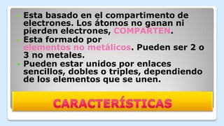  Esta basado en el compartimento de
electrones. Los átomos no ganan ni
pierden electrones, COMPARTEN.
 Esta formado por
elementos no metálicos. Pueden ser 2 o
3 no metales.
 Pueden estar unidos por enlaces
sencillos, dobles o triples, dependiendo
de los elementos que se unen.
 