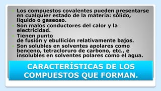CARACTERÍSTICAS DE LOS
COMPUESTOS QUE FORMAN.
 Los compuestos covalentes pueden presentarse
en cualquier estado de la materia: sólido,
líquido o gaseoso.
 Son malos conductores del calor y la
electricidad.
 Tienen punto
de fusión y ebullición relativamente bajos.
 Son solubles en solventes apolares como
benceno, tetracloruro de carbono, etc., e
insolubles en solventes polares como el agua.
 