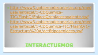 INTERACTUEMOS
 http://www3.gobiernodecanarias.org/med
usa/lentiscal/1-CDQuimica-
TIC/FlashQ/EnlaceQ/enlacecovalente.swf
 http://www3.gobiernodecanarias.org/med
usa/lentiscal/1-CDQuimica-TIC/FlashQ/1-
Estructura%20A/act8tiposenlaces.swf
 