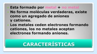 CARACTERÍSTICAS
 Esta formado por metal + no metal
 No forma moléculas verdaderas, existe
como un agregado de aniones
y cationes.
 Los metales ceden electrones formando
cationes, los no metales aceptan
electrones formando aniones.
 