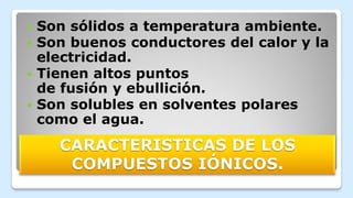 CARACTERISTICAS DE LOS
COMPUESTOS IÓNICOS.
 Son sólidos a temperatura ambiente.
 Son buenos conductores del calor y la
electricidad.
 Tienen altos puntos
de fusión y ebullición.
 Son solubles en solventes polares
como el agua.
 