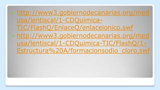  http://www3.gobiernodecanarias.org/med
usa/lentiscal/1-CDQuimica-
TIC/FlashQ/EnlaceQ/enlaceionico.swf
 http://www3.gobiernodecanarias.org/med
usa/lentiscal/1-CDQuimica-TIC/FlashQ/1-
Estructura%20A/formacionsodio_cloro.swf
 