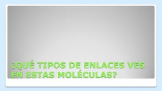 ¿QUÉ TIPOS DE ENLACES VES
EN ESTAS MOLÉCULAS?
 