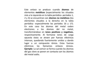 Este enlace se produce cuando átomos de
elementos metálicos (especialmente los situados
más a la izquierda en la tabla periódica -períodos 1,
2 y 3) se encuentran con átomos no metálicos (los
elementos situados a la derecha en la tabla
periódica -especialmente los períodos 16 y 17).
En este caso los átomos del metal ceden
electrones a los átomos del no metal,
transformándose en iones positivos y negativos,
respectivamente. Al formarse iones de carga
opuesta éstos se atraen por fuerzas eléctricas
intensas, quedando fuertemente unidos y dando
lugar a un compuesto iónico. Estas fuerzas
eléctricas las llamamos enlaces iónicos.
Ejemplo: La sal común se forma cuando los átomos
del gas cloro se ponen en contacto con los átomos
del metal sodio.
 