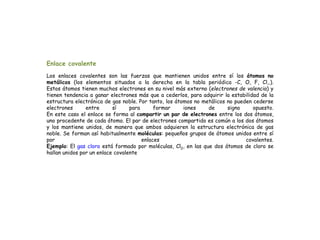 Enlace covalente
Los enlaces covalentes son las fuerzas que mantienen unidos entre sí los átomos no
metálicos (los elementos situados a la derecha en la tabla periódica -C, O, F, Cl,.).
Estos átomos tienen muchos electrones en su nivel más externo (electrones de valencia) y
tienen tendencia a ganar electrones más que a cederlos, para adquirir la estabilidad de la
estructura electrónica de gas noble. Por tanto, los átomos no metálicos no pueden cederse
electrones entre sí para formar iones de signo opuesto.
En este caso el enlace se forma al compartir un par de electrones entre los dos átomos,
uno procedente de cada átomo. El par de electrones compartido es común a los dos átomos
y los mantiene unidos, de manera que ambos adquieren la estructura electrónica de gas
noble. Se forman así habitualmente moléculas: pequeños grupos de átomos unidos entre sí
por enlaces covalentes.
Ejemplo: El gas cloro está formado por moléculas, Cl2, en las que dos átomos de cloro se
hallan unidos por un enlace covalente
 