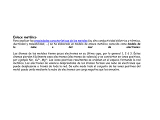 Enlace metálico
Para explicar las propiedades características de los metales (su alta conductividad eléctrica y térmica,
ductilidad y maleabilidad, ...) se ha elaborado un modelo de enlace metálico conocido como modelo de
la nube o del mar de electrones:
Los átomos de los metales tienen pocos electrones en su última capa, por lo general 1, 2 ó 3. Éstos
átomos pierden fácilmente esos electrones (electrones de valencia) y se convierten en iones positivos,
por ejemplo Na+, Cu2+, Mg2+. Los iones positivos resultantes se ordenan en el espacio formando la red
metálica. Los electrones de valencia desprendidos de los átomos forman una nube de electrones que
puede desplazarse a través de toda la red. De este modo todo el conjunto de los iones positivos del
metal queda unido mediante la nube de electrones con carga negativa que los envuelve.
 