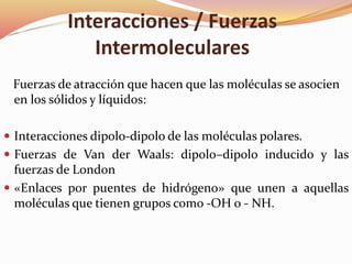 Interacciones / Fuerzas
Intermoleculares
Fuerzas de atracción que hacen que las moléculas se asocien
en los sólidos y líquidos:
 Interacciones dipolo-dipolo de las moléculas polares.
 Fuerzas de Van der Waals: dipolo–dipolo inducido y las
fuerzas de London
 «Enlaces por puentes de hidrógeno» que unen a aquellas
moléculas que tienen grupos como -OH o - NH.
 