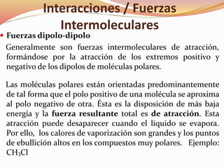 Interacciones / Fuerzas
Intermoleculares
 Fuerzas dipolo-dipolo
Generalmente son fuerzas intermoleculares de atracción,
formándose por la atracción de los extremos positivo y
negativo de los dipolos de moléculas polares.
Las moléculas polares están orientadas predominantemente
de tal forma que el polo positivo de una molécula se aproxima
al polo negativo de otra. Ésta es la disposición de más baja
energía y la fuerza resultante total es de atracción. Esta
atracción puede desaparecer cuando el líquido se evapora.
Por ello, los calores de vaporización son grandes y los puntos
de ebullición altos en los compuestos muy polares. Ejemplo:
CH3Cl
 