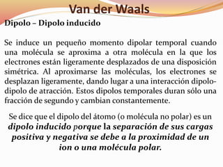 Van der Waals
Dipolo – Dipolo inducido
Se induce un pequeño momento dipolar temporal cuando
una molécula se aproxima a otra molécula en la que los
electrones están ligeramente desplazados de una disposición
simétrica. Al aproximarse las moléculas, los electrones se
desplazan ligeramente, dando lugar a una interacción dipolo-
dipolo de atracción. Estos dipolos temporales duran sólo una
fracción de segundo y cambian constantemente.
Se dice que el dipolo del átomo (o molécula no polar) es un
dipolo inducido porque la separación de sus cargas
positiva y negativa se debe a la proximidad de un
ion o una molécula polar.
 