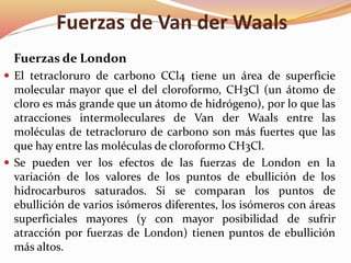 Fuerzas de Van der Waals
Fuerzas de London
 El tetracloruro de carbono CCl4 tiene un área de superficie
molecular mayor que el del cloroformo, CH3Cl (un átomo de
cloro es más grande que un átomo de hidrógeno), por lo que las
atracciones intermoleculares de Van der Waals entre las
moléculas de tetracloruro de carbono son más fuertes que las
que hay entre las moléculas de cloroformo CH3Cl.
 Se pueden ver los efectos de las fuerzas de London en la
variación de los valores de los puntos de ebullición de los
hidrocarburos saturados. Si se comparan los puntos de
ebullición de varios isómeros diferentes, los isómeros con áreas
superficiales mayores (y con mayor posibilidad de sufrir
atracción por fuerzas de London) tienen puntos de ebullición
más altos.
 