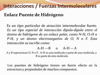 Enlace Puente de Hidrógeno
Es un tipo particular de atracción intermolecular fuerte.
Es un tipo especial de interacción dipolo-dipolo entre el
átomo de hidrógeno de un enlace polar, como N-H, O-H o
P-H, y un átomo electronegativo de O, N o F. Esta
interacción se escribe como:
A-H ····B o A-H ··· A
A y B representan O, N o F; A-H es una molécula o parte de una molécula, y
B es parte de otra molécula.
Los puentes de hidrógeno tienen un fuerte efecto en la
estructura y propiedades de muchos compuestos.
Interacciones / Fuerzas Intermoleculares
 