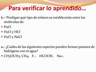 Para verificar lo aprendido…
1.- Predigan qué tipo de enlaces se establecerán entre las
moléculas de:
 H2O
 H2O y HCl
 H2O y NaCl
2.- ¿Cuáles de las siguientes especies pueden formar puentes de
hidrógeno con el agua?
 CH3OCH3, CH4, F-, HCOOH, Na+.
 