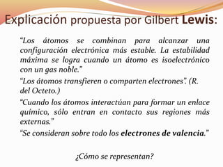 Explicación propuesta por Gilbert Lewis:
“Los átomos se combinan para alcanzar una
configuración electrónica más estable. La estabilidad
máxima se logra cuando un átomo es isoelectrónico
con un gas noble.”
“Los átomos transfieren o comparten electrones”. (R.
del Octeto.)
“Cuando los átomos interactúan para formar un enlace
químico, sólo entran en contacto sus regiones más
externas.”
“Se consideran sobre todo los electrones de valencia.”
¿Cómo se representan?
 