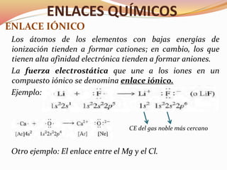 ENLACES QUÍMICOS
ENLACE IÓNICO
Los átomos de los elementos con bajas energías de
ionización tienden a formar cationes; en cambio, los que
tienen alta afinidad electrónica tienden a formar aniones.
La fuerza electrostática que une a los iones en un
compuesto iónico se denomina enlace iónico.
Ejemplo:
CE del gas noble más cercano
Otro ejemplo: El enlace entre el Mg y el Cl.
 