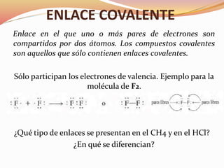 ENLACE COVALENTE
Enlace en el que uno o más pares de electrones son
compartidos por dos átomos. Los compuestos covalentes
son aquellos que sólo contienen enlaces covalentes.
Sólo participan los electrones de valencia. Ejemplo para la
molécula de F2.
¿Qué tipo de enlaces se presentan en el CH4 y en el HCl?
¿En qué se diferencian?
 