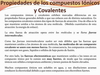 Propiedades de los compuestos Iónicos
y Covalentes
Los compuestos iónicos y covalentes exhiben marcadas diferencias en sus
propiedades físicas generales debido a que sus enlaces son de distinta naturaleza. En
los compuestos covalentes existen dos tipos de fuerzas de atracción. Una de ellas es la
que mantiene unidos a los átomos de una molécula. (Medida cuantitativa de esta
atracción: la energía de enlace).
La otra fuerza de atracción opera entre las moléculas y se llama fuerza
intermolecular.
Como las fuerzas intermoleculares suelen ser más débiles que las fuerzas que
mantienen unidos a los átomos de una molécula, las moléculas de un compuesto
covalente se unen con menos fuerza. En consecuencia, los compuestos covalentes
casi siempre son gases, líquidos o sólidos de bajo punto de fusión.
Por otro lado, las fuerzas electrostáticas que mantienen unidos a los iones en un
compuesto iónico por lo común son muy fuertes, de modo que los compuestos
iónicos son sólidos a temperatura ambiente y tienen puntos de fusión elevados.
Muchos compuestos iónicos son solubles en agua, y sus disoluciones acuosas
conducen la electricidad debido a que estos compuestos son electrolitos fuertes.
 