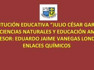 INSTITUCIÓN EDUCATIVA “JULIO CÉSAR GARCIA” ÁREA DE CIENCIAS NATURALES Y EDUCACIÓN AMBIENTAL PROFESOR: EDUARDO JAIME VANEGAS LONDOÑO ENLACES QUÍMICOS 