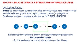 BLOQUE 5: ENLACES QUÍMICOS E INTERACCIÓNES INTERMOLECULARES
ENLACES QUÍMICOS
Enlace: es una atracción para mantener a las partículas unidas unas con otras, es de
naturaleza eléctrica y se da entre cargas opuestas: positivo (+) y negativo (-).
Para llevarla a cabo es necesaria la intervención de FUERZA y ENERGÍA.
H H+ H2 +  H H+
En la formación de enlaces o uniones químicas entre átomos participan los
Electrones de valencia
Son los electrones que pueden interaccionar con otros átomos
 