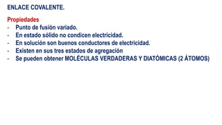 ENLACE COVALENTE.
Propiedades
- Punto de fusión variado.
- En estado sólido no condicen electricidad.
- En solución son buenos conductores de electricidad.
- Existen en sus tres estados de agregación
- Se pueden obtener MOLÉCULAS VERDADERAS Y DIATÓMICAS (2 ÁTOMOS)
 