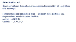 ENLACE METÁLICO.
Ocurre entre átomos de metales que tienen pocos electrones (de 1 a 3) en el último
nivel de energía.
Forman enlaces des-localizados o libres → Ubicación de los electrones y su
desplazamiento entre los Cationes metálicos.
Aniones → ANODO (-)
Cationes → CATODO (+)
 