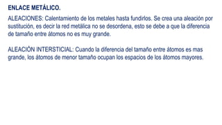 ENLACE METÁLICO.
ALEACIONES: Calentamiento de los metales hasta fundirlos. Se crea una aleación por
sustitución, es decir la red metálica no se desordena, esto se debe a que la diferencia
de tamaño entre átomos no es muy grande.
ALEACIÓN INTERSTICIAL: Cuando la diferencia del tamaño entre átomos es mas
grande, los átomos de menor tamaño ocupan los espacios de los átomos mayores.
 