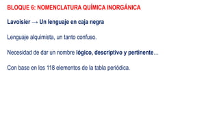 BLOQUE 6: NOMENCLATURA QUÍMICA INORGÁNICA
Lavoisier → Un lenguaje en caja negra
Lenguaje alquimista, un tanto confuso.
Necesidad de dar un nombre lógico, descriptivo y pertinente…
Con base en los 118 elementos de la tabla periódica.
 