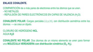 ENLACE COVALENTE.
COMPARTICIÓN de o más pares de electrones entre los átomos que se unen.
- NO METALES.
- REPULSIÓN DE PARES ELECTRÓNICOS EN CAPAS DE VALENCIA (H2O).
COVALENTE POLAR: Cargas parciales (-) y (+), con distribución asimétrica entre los
átomos → se crea un dipolo.
CLORURO DE HIDRÓGENO HCL
AGUA H2O
COVALENTE NO POLAR: Dos átomos de un mismo elemento se unen para formar
una MOLÉCULA VERDADERA con distribución simétrica (O2, H2).
 
